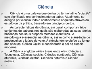 Ciência 
o Ciência é uma palavra que deriva do termo latino "scientia" 
cujo significado era conhecimento ou saber. Atualmente se 
designa por ciência todo o conhecimento adquirido através do 
estudo ou da prática, baseado em princípios certos. 
o As características da ciência, em geral, comporta vários 
conjuntos de saberes nos quais são elaboradas as suas teorias 
baseadas nos seus próprios métodos científicos. A 
metodologia é essencial na ciência, assim como a ausência de 
preconceitos e juízos de valor. A ciência tem evoluído ao longo 
dos séculos. Galileu Galilei é considerado o pai da ciência 
moderna. 
o A Ciência engloba várias áreas entre elas: Ciência e 
Tecnologia, Ciências sociais, Ciências contábeis, Ciências 
atuariais, Ciências exatas, Ciências naturais e Ciência 
noética. 
• 
 