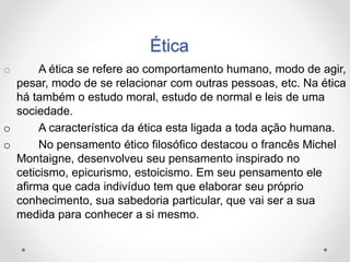 Ética 
o A ética se refere ao comportamento humano, modo de agir, 
pesar, modo de se relacionar com outras pessoas, etc. Na ética 
há também o estudo moral, estudo de normal e leis de uma 
sociedade. 
o A característica da ética esta ligada a toda ação humana. 
o No pensamento ético filosófico destacou o francês Michel 
Montaigne, desenvolveu seu pensamento inspirado no 
ceticismo, epicurismo, estoicismo. Em seu pensamento ele 
afirma que cada indivíduo tem que elaborar seu próprio 
conhecimento, sua sabedoria particular, que vai ser a sua 
medida para conhecer a si mesmo. 
 