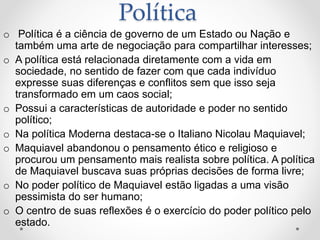 Política 
o Política é a ciência de governo de um Estado ou Nação e 
também uma arte de negociação para compartilhar interesses; 
o A política está relacionada diretamente com a vida em 
sociedade, no sentido de fazer com que cada indivíduo 
expresse suas diferenças e conflitos sem que isso seja 
transformado em um caos social; 
o Possui a características de autoridade e poder no sentido 
político; 
o Na política Moderna destaca-se o Italiano Nicolau Maquiavel; 
o Maquiavel abandonou o pensamento ético e religioso e 
procurou um pensamento mais realista sobre política. A política 
de Maquiavel buscava suas próprias decisões de forma livre; 
o No poder político de Maquiavel estão ligadas a uma visão 
pessimista do ser humano; 
o O centro de suas reflexões é o exercício do poder político pelo 
estado. 
 