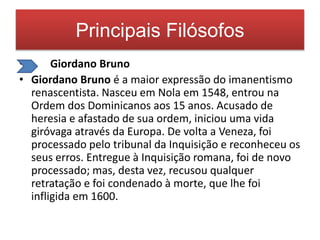 Principais Filósofos 
• Giordano Bruno 
• Giordano Bruno é a maior expressão do imanentismo 
renascentista. Nasceu em Nola em 1548, entrou na 
Ordem dos Dominicanos aos 15 anos. Acusado de 
heresia e afastado de sua ordem, iniciou uma vida 
giróvaga através da Europa. De volta a Veneza, foi 
processado pelo tribunal da Inquisição e reconheceu os 
seus erros. Entregue à Inquisição romana, foi de novo 
processado; mas, desta vez, recusou qualquer 
retratação e foi condenado à morte, que lhe foi 
infligida em 1600. 
 