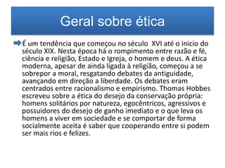 Geral sobre ética 
É um tendência que começou no século XVI até o inicio do 
século XIX. Nesta época há o rompimento entre razão e fé, 
ciência e religião, Estado e Igreja, o homem e deus. A ética 
moderna, apesar de ainda ligada à religião, começou a se 
sobrepor a moral, resgatando debates da antiguidade, 
avançando em direção a liberdade. Os debates eram 
centrados entre racionalismo e empirismo. Thomas Hobbes 
escreveu sobre a ética do desejo da conservação própria: 
homens solitários por natureza, egocêntricos, agressivos e 
possuidores do desejo de ganho imediato e o que leva os 
homens a viver em sociedade e se comportar de forma 
socialmente aceita é saber que cooperando entre si podem 
ser mais rios e felizes. 
 