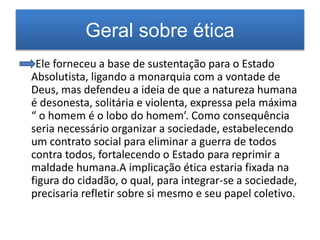 Geral sobre ética 
Ele forneceu a base de sustentação para o Estado 
Absolutista, ligando a monarquia com a vontade de 
Deus, mas defendeu a ideia de que a natureza humana 
é desonesta, solitária e violenta, expressa pela máxima 
“ o homem é o lobo do homem’. Como consequência 
seria necessário organizar a sociedade, estabelecendo 
um contrato social para eliminar a guerra de todos 
contra todos, fortalecendo o Estado para reprimir a 
maldade humana.A implicação ética estaria fixada na 
figura do cidadão, o qual, para integrar-se a sociedade, 
precisaria refletir sobre si mesmo e seu papel coletivo. 
 