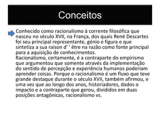 Conceitos 
Conhecido como racionalismo à corrente filosófica que 
nasceu no século XVII, na França, dos quais René Descartes 
foi seu principal representante, génio e figura e que 
sintetiza a sua raison d' ' être na razão como fonte principal 
para a aquisição de conhecimentos. 
Racionalismo, certamente, é a contraparte do empirismo 
que argumentou que somente através da implementação 
do sentido de percepção e experiência humanos poderiam 
aprender coisas. Porque o racionalismo é um fluxo que teve 
grande destaque durante o século XVII, também afirmou, e 
uma vez que ao longo dos anos, historiadores, dados o 
impacto e a contraparte que gerou, divididos em duas 
posições antagônicas, racionalismo vs. 
 
