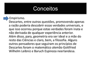 Conceitos 
Empirismo. 
Descartes, entre outras questões, promovendo apenas 
a razão poderia descobrir essas verdades universais, e 
que isso ocorreu porque estas verdades foram inata e 
não derivada de qualquer experiência anterior. 
Além disso, para, geometria era ser ideal e a mãe do 
resto das Ciências e claro, bem, a filosofia. Alguns 
outros pensadores que seguiram os princípios de 
Descartes foram o matemático alemão Gottfried 
Wilhelm Leibniz e Baruch Espinoza neerlandesa. 
 