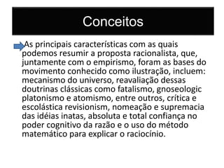 Conceitos 
As principais características com as quais 
podemos resumir a proposta racionalista, que, 
juntamente com o empirismo, foram as bases do 
movimento conhecido como ilustração, incluem: 
mecanismo do universo, reavaliação dessas 
doutrinas clássicas como fatalismo, gnoseologic 
platonismo e atomismo, entre outros, crítica e 
escolástica revisionism, nomeação e supremacia 
das idéias inatas, absoluta e total confiança no 
poder cognitivo da razão e o uso do método 
matemático para explicar o raciocínio. 
 