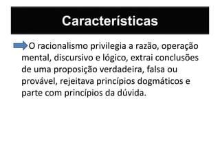 Características 
O racionalismo privilegia a razão, operação 
mental, discursivo e lógico, extrai conclusões 
de uma proposição verdadeira, falsa ou 
provável, rejeitava princípios dogmáticos e 
parte com princípios da dúvida. 
 