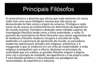 Principais Filósofos 
O racionalismo é a doutrina que afirma que tudo existente em nosso 
redor tem uma causa inteligível, mesmo que não possa ser 
demonstrado de fato como a origem do universo. Privilegia a razão 
como via de acesso ao conhecimento em detrimento da experiência 
do mundo sensível. Considera a dedução como método superior de 
investigação filosófica tendo como a única autoridade: a razão. O 
pioneiro do racionalismo foi René Descartes que contra argumentos da 
fé medieval a filosofia moderna recupera o conceito de razão, 
exaltando a à supremacia da apreensão do mundo, os pensadores 
modernos expressavam atitudes anti-religiosa, anticlerical, e é 
inaugurado o que se evidencia em um mito da modernidade: a visão 
religiosa incompatível com a ciência, destroem os principais da 
autoridade que era a bíblia, os grandes filósofos erigiam o dogma, 
mais sim o principio da realidade, da experiência e o da própria razão. 
É uma filosofia profana e crítica baseada nos paradigmas da 
racionalidade, da experiência e natureza. 
 