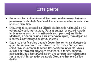 Em geral 
• Durante o Renascimento modificou-se completamente inúmeros 
pensamentos da Idade Medieval. Uma dessas mudanças aconteceu 
no meio científico. 
• Enquanto na Idade Média a Ciência era baseada na intuição e na 
observação de fatos naturais, (Para os antigos, as ocorrências de 
fenômenos eram apenas castigos de seus pecados), na Idade 
Moderna, a ciência passou a ser experimentações, formulação de 
hipóteses, confirmação dessas hipóteses. 
• Essa mudança fica clara quando Copernico formula a hipótese de 
que o Sol seria o centro no Universo, e não mais a Terra, como 
acreditava-se, a chamada Teoria Heliocentrica. Após ele, vários 
outros cientistas comprovaram essa teoria, e foram, por isso, 
perseguidos pela Igreja Católica em um período conhecido como 
Santa Inquisição, como foi o caso de Giordano Bruno e Galileu 
Galilei. 
 