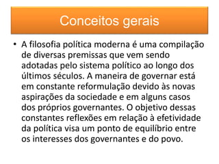 Conceitos gerais 
• A filosofia política moderna é uma compilação 
de diversas premissas que vem sendo 
adotadas pelo sistema político ao longo dos 
últimos séculos. A maneira de governar está 
em constante reformulação devido às novas 
aspirações da sociedade e em alguns casos 
dos próprios governantes. O objetivo dessas 
constantes reflexões em relação à efetividade 
da política visa um ponto de equilíbrio entre 
os interesses dos governantes e do povo. 
 