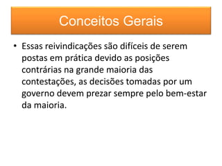 Conceitos Gerais 
• Essas reivindicações são difíceis de serem 
postas em prática devido as posições 
contrárias na grande maioria das 
contestações, as decisões tomadas por um 
governo devem prezar sempre pelo bem-estar 
da maioria. 
 
