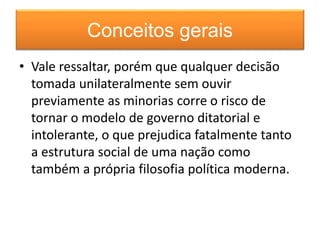 Conceitos gerais 
• Vale ressaltar, porém que qualquer decisão 
tomada unilateralmente sem ouvir 
previamente as minorias corre o risco de 
tornar o modelo de governo ditatorial e 
intolerante, o que prejudica fatalmente tanto 
a estrutura social de uma nação como 
também a própria filosofia política moderna. 
 