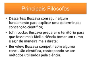 Principais Filósofos 
• Descartes: Buscava conseguir algum 
fundamento para explicar uma determinada 
concepção científica; 
• John Locke: Buscava preparar o território para 
que fosse mais fácil a ciência tomar um rumo 
e agir de maneira mais direta; 
• Berkeley: Buscava competir com alguma 
conclusão científica, contrapondo-se aos 
métodos utilizados pela ciência. 
 