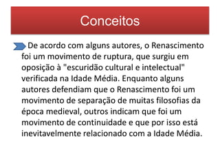 Conceitos 
De acordo com alguns autores, o Renascimento 
foi um movimento de ruptura, que surgiu em 
oposição à "escuridão cultural e intelectual" 
verificada na Idade Média. Enquanto alguns 
autores defendiam que o Renascimento foi um 
movimento de separação de muitas filosofias da 
época medieval, outros indicam que foi um 
movimento de continuidade e que por isso está 
inevitavelmente relacionado com a Idade Média. 
 