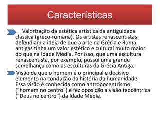 Características 
• Valorização da estética artística da antiguidade 
clássica (greco-romana). Os artistas renascentistas 
defendiam a ideia de que a arte na Grécia e Roma 
antigas tinha um valor estético e cultural muito maior 
do que na Idade Média. Por isso, que uma escultura 
renascentista, por exemplo, possui uma grande 
semelhança como as esculturas da Grécia Antiga. 
Visão de que o homem é o principal e decisivo 
elemento na condução da história da humanidade. 
Essa visão é conhecida como antropocentrismo 
("homem no centro") e fez oposição a visão teocêntrica 
("Deus no centro") da Idade Média. 
 