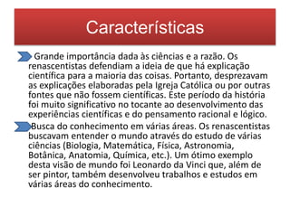 Características 
- Grande importância dada às ciências e a razão. Os 
renascentistas defendiam a ideia de que há explicação 
científica para a maioria das coisas. Portanto, desprezavam 
as explicações elaboradas pela Igreja Católica ou por outras 
fontes que não fossem científicas. Este período da história 
foi muito significativo no tocante ao desenvolvimento das 
experiências científicas e do pensamento racional e lógico. 
Busca do conhecimento em várias áreas. Os renascentistas 
buscavam entender o mundo através do estudo de várias 
ciências (Biologia, Matemática, Física, Astronomia, 
Botânica, Anatomia, Química, etc.). Um ótimo exemplo 
desta visão de mundo foi Leonardo da Vinci que, além de 
ser pintor, também desenvolveu trabalhos e estudos em 
várias áreas do conhecimento. 
 