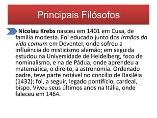 Principais Filósofos 
• Nicolau Krebs nasceu em 1401 em Cusa, de 
família modesta. Foi educado junto dos Irmãos da 
vida comum em Deventer, onde sofreu a 
influência do misticismo alemão; em seguida 
estudou na Universidade de Heidelberg, foco de 
nominalismo, e na de Pádua, onde aprendeu a 
matemática, o direito, a astronomia. Ordenado 
padre, teve parte notável no concílio de Basiléia 
(1432); foi, a seguir, legado pontifício, cardeal, 
bispo. Viveu seus últimos anos na Itália, onde 
faleceu em 1464. 
 