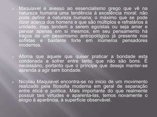  Maquiavel é avesso ao essencialismo grego que vê na 
natureza humana uma tendência à excelência moral: não 
pode definir a natureza humana; o máximo que se pode 
dizer acerca dos homens e que são múltiplos e refratários à 
unidade, mas tendem a serem egoístas ou seja amar e 
pensar apenas em si mesmos, em seu pensamento há 
traços de um pessimismo antropológico já presente nos 
sofistas e bastante forte em inúmeros pensadores 
modernos. 
 Afirma que aquele que quiser praticar a bondade esta 
condenada a sofrer entre tanto que não são bons. É 
necessário, portanto que o príncipe que deseja manter-se 
aprenda a agir sem bondade. 
 Nicolau Maquiavel encontra-se no inicio de um movimento 
realizado pela filosofia moderna em geral de separação 
entre ética e política. Mais importante do que realmente 
possuir tais virtudes e aparenta-las, temos novamente o 
elogio à aparência, à superfície observável. 
 