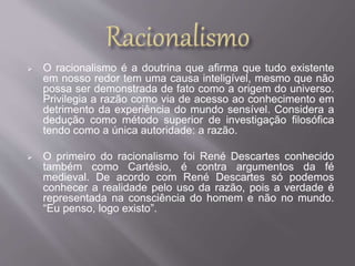  O racionalismo é a doutrina que afirma que tudo existente 
em nosso redor tem uma causa inteligível, mesmo que não 
possa ser demonstrada de fato como a origem do universo. 
Privilegia a razão como via de acesso ao conhecimento em 
detrimento da experiência do mundo sensível. Considera a 
dedução como método superior de investigação filosófica 
tendo como a única autoridade: a razão. 
 O primeiro do racionalismo foi René Descartes conhecido 
também como Cartésio, é contra argumentos da fé 
medieval. De acordo com René Descartes só podemos 
conhecer a realidade pelo uso da razão, pois a verdade é 
representada na consciência do homem e não no mundo. 
“Eu penso, logo existo”. 
 