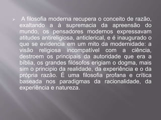  A filosofia moderna recupera o conceito de razão, 
exaltando a à supremacia da apreensão do 
mundo, os pensadores modernos expressavam 
atitudes antireligiosa, anticlerical, e é inaugurado o 
que se evidencia em um mito da modernidade: a 
visão religiosa incompatível com a ciência, 
destroem os principais da autoridade que era a 
bíblia, os grandes filósofos erigiam o dogma, mais 
sim o principio da realidade, da experiência e o da 
própria razão. É uma filosofia profana e crítica 
baseada nos paradigmas da racionalidade, da 
experiência e natureza. 
 