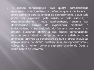  A cultura renascentista teve quatro características 
marcantes: o racionalismo – defendia que a razão era o 
único caminho para se chegar ao conhecimento, e que tudo 
podia ser explicado pela razão e pela ciência; o 
experimentalismo - todo conhecimento deveria ser 
demonstrado através da experiência científica; o 
individualismo - necessidade do homem conhecer a si 
próprio, buscando afirmar a sua própria personalidade, 
mostrar seus talentos, atingir a fama e satisfazer suas 
ambições, através da concepção de que o direito individual 
estava acima do direito coletivo; e o antropocentrismo - 
colocando o homem como a suprema criação de Deus e 
como centro do universo. 
 