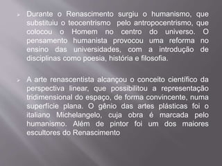  Durante o Renascimento surgiu o humanismo, que 
substituiu o teocentrismo pelo antropocentrismo, que 
colocou o Homem no centro do universo. O 
pensamento humanista provocou uma reforma no 
ensino das universidades, com a introdução de 
disciplinas como poesia, história e filosofia. 
 A arte renascentista alcançou o conceito científico da 
perspectiva linear, que possibilitou a representação 
tridimensional do espaço, de forma convincente, numa 
superfície plana. O gênio das artes plásticas foi o 
italiano Michelangelo, cuja obra é marcada pelo 
humanismo. Além de pintor foi um dos maiores 
escultores do Renascimento 
 