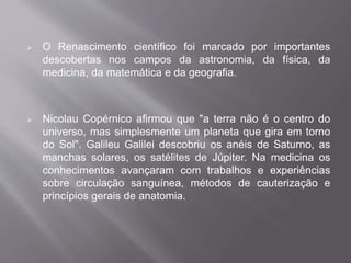  O Renascimento científico foi marcado por importantes 
descobertas nos campos da astronomia, da física, da 
medicina, da matemática e da geografia. 
 Nicolau Copérnico afirmou que "a terra não é o centro do 
universo, mas simplesmente um planeta que gira em torno 
do Sol". Galileu Galilei descobriu os anéis de Saturno, as 
manchas solares, os satélites de Júpiter. Na medicina os 
conhecimentos avançaram com trabalhos e experiências 
sobre circulação sanguínea, métodos de cauterização e 
princípios gerais de anatomia. 
 