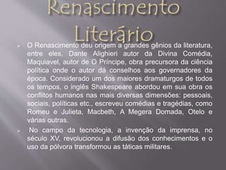  O Renascimento deu origem a grandes gênios da literatura, 
entre eles, Dante Alighieri autor da Divina Comédia, 
Maquiavel, autor de O Príncipe, obra precursora da ciência 
política onde o autor dá conselhos aos governadores da 
época. Considerado um dos maiores dramaturgos de todos 
os tempos, o inglês Shakespeare abordou em sua obra os 
conflitos humanos nas mais diversas dimensões: pessoais, 
sociais, políticas etc., escreveu comédias e tragédias, como 
Romeu e Julieta, Macbeth, A Megera Domada, Otelo e 
várias outras. 
 No campo da tecnologia, a invenção da imprensa, no 
século XV, revolucionou a difusão dos conhecimentos e o 
uso da pólvora transformou as táticas militares. 
 