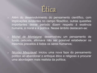  Além do desenvolvimento do pensamento científico, com 
implicações evidentes no campo filosófico, outras questões 
importantes desse período dizem respeito à essência 
humana, à moral e à política. Nesse âmbito destacam-se: 
 Michel de Montaigne: desenvolveu um pensamento de 
fundo ceticista, afirmava não ser possível estabelecer os 
mesmos preceitos à todos os seres humanos; 
 Nicolau Maquiavel: iniciou uma nova faze do pensamento 
político ao abandonar o enfoque ético e religioso e procurar 
uma abordagem mais realista da política; 
 