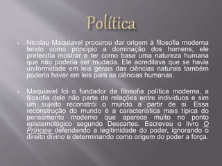  Nicolau Maquiavel procurou dar origem à filosofia moderna 
tendo como principio a dominação dos homens, ele 
pretendia mostrar e ter como base uma natureza humana 
que não poderia ser mudada. Ele acreditava que se havia 
uniformidade em leis gerais das ciências naturais também 
poderia haver em leis para as ciências humanas. 
 Maquiavel foi o fundador da filosofia política moderna, a 
filosofia dele não parte de relações entre indivíduos e sim 
um sujeito reconstrói o mundo a partir de si. Essa 
reconstrução do mundo é a característica mais típica do 
pensamento moderno que aparece muito no ponto 
epistemológico segundo Descartes. Escreveu o livro O 
Príncipe defendendo a legitimidade do poder, ignorando o 
direito divino e determinando como origem do poder a força. 
 
