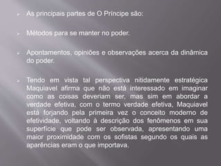  As principais partes de O Príncipe são: 
 Métodos para se manter no poder. 
 Apontamentos, opiniões e observações acerca da dinâmica 
do poder. 
 Tendo em vista tal perspectiva nitidamente estratégica 
Maquiavel afirma que não está interessado em imaginar 
como as coisas deveriam ser, mas sim em abordar a 
verdade efetiva, com o termo verdade efetiva, Maquiavel 
está forjando pela primeira vez o conceito moderno de 
efetividade, voltando à descrição dos fenômenos em sua 
superfície que pode ser observada, apresentando uma 
maior proximidade com os sofistas segundo os quais as 
aparências eram o que importava. 
 