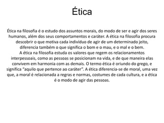 Ética 
Ética na filosofia é o estudo dos assuntos morais, do modo de ser e agir dos seres 
humanos, além dos seus comportamentos e caráter. A ética na filosofia procura 
descobrir o que motiva cada indivíduo de agir de um determinado jeito, 
diferencia também o que significa o bom e o mau, e o mal e o bem. 
A ética na filosofia estuda os valores que regem os relacionamentos 
interpessoais, como as pessoas se posicionam na vida, e de que maneira elas 
convivem em harmonia com as demais. O termo ética é oriundo do grego, e 
significa “aquilo que pertence ao caráter”. A ética diferencia-se de moral, uma vez 
que, a moral é relacionada a regras e normas, costumes de cada cultura, e a ética 
é o modo de agir das pessoas. 
 