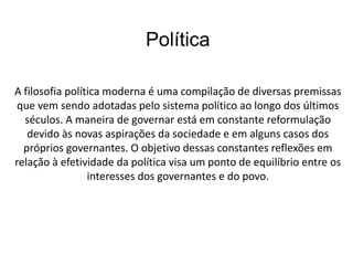 Política 
A filosofia política moderna é uma compilação de diversas premissas 
que vem sendo adotadas pelo sistema político ao longo dos últimos 
séculos. A maneira de governar está em constante reformulação 
devido às novas aspirações da sociedade e em alguns casos dos 
próprios governantes. O objetivo dessas constantes reflexões em 
relação à efetividade da política visa um ponto de equilíbrio entre os 
interesses dos governantes e do povo. 
 