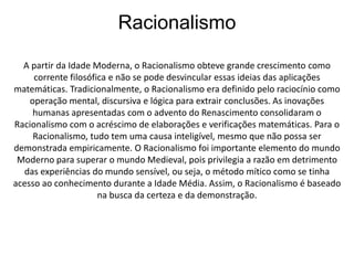 Racionalismo 
A partir da Idade Moderna, o Racionalismo obteve grande crescimento como 
corrente filosófica e não se pode desvincular essas ideias das aplicações 
matemáticas. Tradicionalmente, o Racionalismo era definido pelo raciocínio como 
operação mental, discursiva e lógica para extrair conclusões. As inovações 
humanas apresentadas com o advento do Renascimento consolidaram o 
Racionalismo com o acréscimo de elaborações e verificações matemáticas. Para o 
Racionalismo, tudo tem uma causa inteligível, mesmo que não possa ser 
demonstrada empiricamente. O Racionalismo foi importante elemento do mundo 
Moderno para superar o mundo Medieval, pois privilegia a razão em detrimento 
das experiências do mundo sensível, ou seja, o método mítico como se tinha 
acesso ao conhecimento durante a Idade Média. Assim, o Racionalismo é baseado 
na busca da certeza e da demonstração. 
 