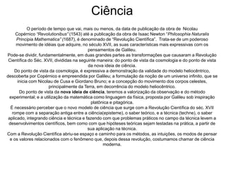 Ciência 
O período de tempo que vai, mais ou menos, da data de publicação da obra de Nicolau 
Copérnico “Revolutionibus” (1543) até a publicação da obra de Isaac Newton “Philosophia Naturalis 
Principia Mathematica” (1687), é denominado de “Revolução Científica”. Trata-se de um poderoso 
movimento de idéias que adquire, no século XVII, as suas características mais expressivas com os 
pensamentos de Galileu. 
Pode-se dividir, fundamentalmente, em duas grandes partes as transformações que causaram a Revolução 
Científica do Séc. XVII, divididas na seguinte maneira: do ponto de vista da cosmologia e do ponto de vista 
da nova ideia de ciência. 
Do ponto de vista da cosmologia, é expressiva a demonstração da validade do modelo heliocêntrico, 
descoberta por Copérnico e empreendida por Galileu; a formulação da noção de um universo infinito, que se 
inicia com Nicolau de Cusa e Giordano Bruno; e a concepção do movimento dos corpos celestes, 
principalmente da Terra, em decorrência do modelo heliocêntrico. 
Do ponto de vista da nova ideia de ciência, teremos a valorização da observação e do método 
experimental; e a utilização da matemática como linguagem da física, proposta por Galileu sob inspiração 
platônica e pitagórica. 
É necessário perceber que o novo modelo de ciência que surge com a Revolução Científica do séc. XVII 
rompe com a separação antiga entre a ciência(episteme), o saber teórico, e a técnica (techne), o saber 
aplicado, integrando ciência e técnica e fazendo com que problemas práticos no campo da técnica levem a 
desenvolvimentos científicos, bem como com que hipóteses teóricas sejam testadas na prática, a partir de 
sua aplicação na técnica. 
Com a Revolução Científica abriu-se espaço e caminho para os métodos, as intuições, os modos de pensar 
e os valores relacionados com o fenômeno que, depois dessa revolução, costumamos chamar de ciência 
moderna. 
 