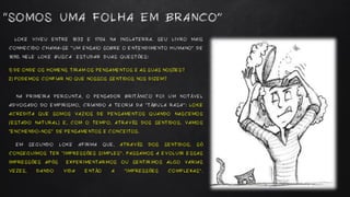 LOKE VIVEU ENTRE 1632 E 1704 NA INGLATERRA. SEU LIVRO MAIS
CONHECIDO CHAMA-SE “UM ENSAIO SOBRE O ENTENDIMENTO HUMANO” DE
1690. NELE LOKE BUSCA ESTUDAR DUAS QUESTÕES:
1) DE ONDE OS HOMENS TIRAM OS PENSAMENTOS E AS SUAS NOÇÕES?
2) PODEMOS CONFIAR NO QUE NOSSOS SENTIDOS NOS DIZEM?
NA PRIMEIRA PERGUNTA, O PENSADOR BRITÂNICO FOI UM NOTÁVEL
ADVOGADO DO EMPIRISMO, CRIANDO A TEORIA DA “TÁBULA RASA”: LOKE
ACREDITA QUE SOMOS VAZIOS DE PENSAMENTOS QUANDO NASCEMOS
(ESTADO NATURAL) E, COM O TEMPO, ATRAVÉS DOS SENTIDOS, VAMOS
“ENCHENDO-NOS” DE PENSAMENTOS E CONCEITOS.
EM SEGUNDO LOKE AFIRMA QUE, ATRAVÉS DOS SENTIDOS, SÓ
CONSEGUIMOS TER “IMPRESSÕES SIMPLES”. PASSAMOS A EVOLUIR ESSAS
IMPRESSÕES APÓS EXPERIMENTARMOS OU SENTIRMOS ALGO VARIAS
VEZES, DANDO VIDA ENTÃO A “IMPRESSÕES COMPLEXAS”.
“SOMOS UMA FOLHA EM BRANCO”
 