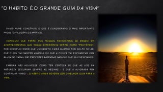 DAVID HUME CONSTRUIU O QUE É CONSIDERADO O MAIS IMPORTANTE
PROJETO FILOSÓFICO EMPÍRICO.
CONCLUIU QUE PARTE DOS NOSSOS RACIOCÍNIOS SE BASEIA EM
ACONTECIMENTOS QUE NOSSA EXPERIÊNCIA DEFINE COMO “PROVÁVEIS”.
POR EXEMPLO: DIZER QUE UM OBJETO CAIRÁ QUANDO FOR SOLTO NO AR,
QUE O SOL VAI NASCER AMANHÃ, OU QUE A CHUVA VAI ENCHARCAR UMA
BLUSA NO VARAL SÃO PREVISÕES BASEADAS NAQUILO QUE JÁ VIVENCIAMOS.
EMBORA NÃO HOUVESSE COMO TER CERTEZA DE QUE AS LEIS DA
NATUREZA SEGUIRIAM SEMPRE AS MESMAS – E QUE A ALVORADA IRIA
CONTINUAR VINDO -, O HÁBITO AINDA DEVERIA SER O MELHOR GUIA PARA A
VIDA.
“O HABITO É O GRANDE GUIA DA VIDA”
 