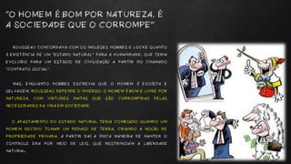 ROUSSEAU CONCORDAVA COM OS INGLESES HOBBES E LOCKE QUANTO
À EXISTÊNCIA DE UM “ESTADO NATURAL” PARA A HUMANIDADE, QUE TERIA
EVOLUÍDO PARA UM ESTÁGIO DE CIVILIZAÇÃO A PARTIR DO CHAMADO
“CONTRATO SOCIAL”.
MAS, ENQUANTO HOBBES ESCREVIA QUE O HOMEM É EGOÍSTA E
SELVAGEM, ROUSSEAU DEFENDE O INVERSO: O HOMEM É BOM E LIVRE POR
NATUREZA, COM VIRTUDES INATAS QUE SÃO CORROMPIDAS PELAS
NECESSIDADES DA VIDA EM SOCIEDADE.
“O HOMEM É BOM POR NATUREZA. É
A SOCIEDADE QUE O CORROMPE”
O AFASTAMENTO DO ESTADO NATURAL TERIA COMEÇADO QUANDO UM
HOMEM DECIDIU TOMAR UM PEDAÇO DE TERRA, CRIANDO A NOÇÃO DE
PROPRIEDADE PRIVADA. A PARTIR DAÍ A ÚNICA MANEIRA DE MANTER O
CONTROLE ERA POR MEIO DE LEIS, QUE RESTRINGIAM A LIBERDADE
NATURAL.
 