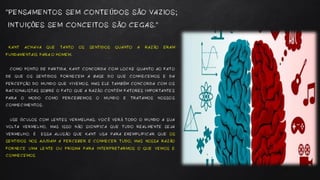 KANT ACHAVA QUE TANTO OS SENTIDOS QUANTO A RAZÃO ERAM
FUNDAMENTAIS PARA O HOMEM.
COMO PONTO DE PARTIDA, KANT CONCORDA COM LOCKE QUANTO AO FATO
DE QUE OS SENTIDOS FORNECEM A BASE DO QUE CONHECEMOS E DA
PERCEPÇÃO DO MUNDO QUE VIVEMOS. MAS ELE TAMBÉM CONCORDA COM OS
RACIONALISTAS SOBRE O FATO QUE A RAZÃO CONTÉM FATORES IMPORTANTES
PARA O MODO COMO PERCEBEMOS O MUNDO E TRATAMOS NOSSOS
CONHECIMENTOS.
USE ÓCULOS COM LENTES VERMELHAS. VOCÊ VERÁ TODO O MUNDO A SUA
VOLTA VERMELHO, MAS ISSO NÃO SIGNIFICA QUE TUDO REALMENTE SEJA
VERMELHO. É ESSA ALUSÃO QUE KANT USA PARA EXEMPLIFICAR QUE OS
SENTIDOS NOS AJUDAM A PERCEBER E CONHECER TUDO, MAS NOSSA RAZÃO
FORNECE UMA LENTE OU PRISMA PARA INTERPRETARMOS O QUE VEMOS E
CONHECEMOS
“PENSAMENTOS SEM CONTEÚDOS SÃO VAZIOS;
INTUIÇÕES SEM CONCEITOS SÃO CEGAS.“
 