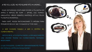 HOJE, ESTUDIOSOS COSTUMAM DIVIDIR A FILOSOFIA EM
ANTES E DEPOIS DE KANT — AFINAL, ELE TORNOU
OBSOLETOS VÁRIOS DEBATES MANTIDOS ATÉ ALI PELOS
FILÓSOFOS MODERNOS
PARA KANT, NOSSA RACIONALIDADE É LIMITADA PARA
PENSAR EM DEUS E NAS “COISAS EM SI” POR ISSO:
O SER HUMANO PASSOU A SER O CENTRO DO
CONEHCIMENTO.
DEPOIS DELE, A FILOSOFIA PASSOU A SER BASICAMENTE
UMA GRANDE TEORIA DO CONHECIMENTO TENTANDO
RESPONDER:
O QUE É POSSÍVEL CONHECER VERDADEIRAMENTE TENDO
EM VISTA OS LIMITES DA NOSSA RAZÃO?
A REVOLUÇÃO NO PENSAMENTO HUMANO...
 
