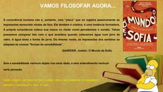 VAMOS FILOSOFAR AGORA...
A consciência humana não é, portanto, uma “placa” que só registra passivamente as
impressões sensoriais vindas de fora. Ela também é criativa; é uma instância formadora.
A própria consciência coloca sua marca no modo como percebemos o mundo. Talvez
possamos comparar isto com o que acontece quando colocamos água num jarro de
vidro. A água toma a forma do jarro. Do mesmo modo, as impressões dos sentidos se
adaptam às nossas “formas da sensibilidade”.
GAARDER, Jostein. O Mundo de Sofia.
Sem a sensibilidade nenhum objeto nos seria dado, e sem entendimento nenhum
seria pensado.
AGORA COMENTE EM FORMA DE TEXTO A UNIÃO CRITICA DAS CORRENTES DE PENSAMENTO
EMPIRISTA E RACIONALISTA FEITA PO KANT...
 