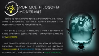 POR QUE FILOSOFIA
MODERNA?
DEPOIS DO RENASCIMENTO TER ABALADO O MONOPÓLIO DA IGREJA
SOBRE O PENSAMENTO, CULTURA E POLÍTICA EUROPEIA A ERA
MODERNA DEU LUGAR AO PERÍODO MEDIEVAL.
VEM ENTÃO O SÉCULO 17 MARCANDO A VITÓRIA DEFINITIVA DA
RAZÃO E DA CIÊNCIA SOBRE A RELIGIÃO — UM MOVIMENTO BATIZADO
DE ILUMINISMO.
AOS FILÓSOFOS MODERNOS COUBE A INICIATIVA DE INTEGRAR O
RACIOCÍNIO FILOSÓFICO COM O CIENTÍFICO. OS BRITÂNICOS
THOMAS HOBBES E FRANCIS BACON FORAM PIONEIROS NESSA FASE,
QUE INAUGURA O PERÍODO CONHECIDO COMO A IDADE DA RAZÃO...
 