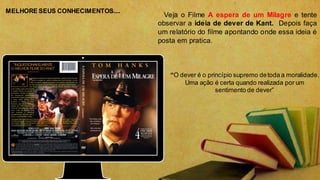 Veja o Filme A espera de um Milagre e tente
observar a ideia de dever de Kant. Depois faça
um relatório do filme apontando onde essa ideia é
posta em pratica.
“O dever é o princípio supremo detoda a moralidade.
Uma ação é certa quando realizada por um
sentimento de dever”
MELHORE SEUS CONHECIMENTOS....
 