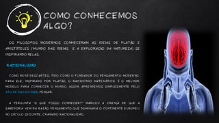 COMO CONHECEMOS
ALGO?
OS FILOSOFOS MODERNOS CONHECERAM AS IDEIAS DE PLATÃO E
ARISTÓTELES (MUNDO DAS IDEIAS E A EXPLORAÇÃO DA NATUREZA) SE
INSPIRANDO NELAS.
RACIONALISMO
COMO RENÉ DESCARTES, TIDO COMO O FUNDADOR DO PENSAMENTO MODERNO.
PARA ELE, INSPIRADO POR PLATÃO, O RACIOCÍNIO MATEMÁTICO É O MELHOR
MODELO PARA CONHECER O MUNDO. ASSIM, APRENDEMOS SIMPLESMENTE PELO
ATO DE RACIOCINAR, PENSAR.
A PERGUNTA “O QUE POSSO CONHECER?” MARCOU A CRENÇA DE QUE A
SABEDORIA VEM DA RAZÃO, PENSAMENTO QUE DOMINARIA O CONTINENTE EUROPEU
NO SÉCULO SEGUINTE, CHAMADO RACIONALISMO.
 