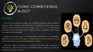 EMPIRISMO
NA ILHA DA INGLATERRA, PORÉM, UMA TRADIÇÃO FILOSÓFICA BEM DIFERENTE
GANHOU CORPO. INSPIRADO EM ARISTÓTELES E EM FRANCIS BACON, JOHN LOCKE
CHEGOU À CONCLUSÃO DE QUE NÃO É A RAZÃO, MAS A EXPERIÊNCIA ATRAVÉS DOS
SENTIDOS A FONTE DE CONHECIMENTO SOBRE O MUNDO. CHAMARAM ESSA FORMA
DE CONHECER DE EMPIRISMO.
APESAR DA DIVISÃO ENTRE O RACIONALISMO CONTINENTAL E O EMPIRISMO
BRITÂNICO, HAVIA ALGO EM COMUM: A IMPORTÂNCIA DO SER HUMANO, UM SER
DOTADO DE RAZÃO E CAPAZ DE EXPERIMENTAR O MUNDO.
QUESTÕES COMO A NATUREZA DO UNIVERSO, QUE ATÉ ENTÃO DOMINAVAM O
PENSAMENTO, SAÍRAM DA FILOSOFIA E ENTRARAM PARA A CIÊNCIA, A CARGO DE
FIGURAS COMO ISAAC NEWTON.
COMO CONHECEMOS
ALGO?
 