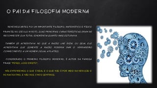 RENÉ DESCARTES FOI UM IMPORTANTE FILÓSOFO, MATEMÁTICO E FÍSICO
FRANCÊS DO SÉCULO XVII(17). SUAS PRINCIPAIS CARACTERÍSTICAS ERAM DE
RECONHECER SUA TOTAL IGNORÂNCIA QUANTO MAIS ESTUDAVA.
TAMBÉM SÓ ACREDITAVA NO QUE A RAZÃO LHE DIZIA, OU SEJA, ELE
ACREDITAVA QUE SOMENTE A RAZÃO PODERIA DAR O VERDADEIRO
CONHECIMENTO A UM HOMEM (IGUAL A PLATÃO).
CONSIDERADO O PRIMEIRO FILÓSOFO MODERNO, É AUTOR DA FAMOSA
FRASE “PENSO, LOGO EXISTO”,
NÓS ENTENDEMOS O QUE É REAL E O QUE NÃO É POR MEIO DA DEDUÇÃO E
DO RACIOCÍNIO, E NÃO DOS CINCO SENTIDOS.
O PAI DA FILOSOFIA MODERNA
 