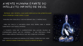 ESPINOZA ERA MONISTA, O QUE QUER DIZER QUE ELE NÃO ACREDITAVA QUE
HAVIA DIFERENÇA ENTRE CORPO E ALMA.
TUDO ERA UMA COISA SÓ OU TUDO NA VERDADE ERA O PRÓPRIO DEUS.
A MENTE HUMANA É PARTE DO
INTELECTO INFINITO DE DEUS.
PARA ELE DEUS E A NATUREZA ERAM DOIS NOMES PARA A MESMA
“SUBSTÂNCIA” QUE FAZIA O UNIVERSO.
O FILÓSOFO DIZIA QUE O SUPERSTICIOSO ERA ALGUÉM INCAPAZ DE
COMPREENDER ESSAS LEIS DO UNIVERSO – E QUE PRECISAVA CRIAR
EXPLICAÇÕES SIMPLES PARA AQUILO QUE NÃO CONSEGUIA ENTENDER.
ESPINOZA FOI ACUSADO DE HERESIA; E SE TORNOU CONHECIDO POR DIZER
QUE “A MENTE HUMANA É PARTE DO INTELECTO INFINITO DE DEUS”.
 