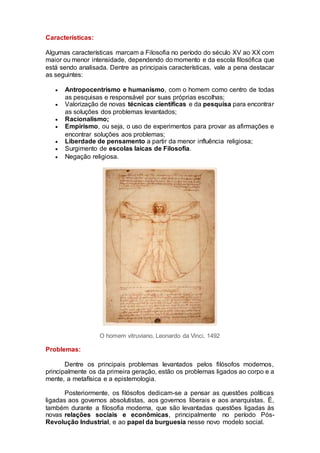 Características:
Algumas características marcam a Filosofia no período do século XV ao XX com
maior ou menor intensidade, dependendo do momento e da escola filosófica que
está sendo analisada. Dentre as principais características, vale a pena destacar
as seguintes:
 Antropocentrismo e humanismo, com o homem como centro de todas
as pesquisas e responsável por suas próprias escolhas;
 Valorização de novas técnicas científicas e da pesquisa para encontrar
as soluções dos problemas levantados;
 Racionalismo;
 Empirismo, ou seja, o uso de experimentos para provar as afirmações e
encontrar soluções aos problemas;
 Liberdade de pensamento a partir da menor influência religiosa;
 Surgimento de escolas laicas de Filosofia.
 Negação religiosa.
O homem vitruviano, Leonardo da Vinci, 1492
Problemas:
Dentre os principais problemas levantados pelos filósofos modernos,
principalmente os da primeira geração, estão os problemas ligados ao corpo e a
mente, a metafísica e a epistemologia.
Posteriormente, os filósofos dedicam-se a pensar as questões políticas
ligadas aos governos absolutistas, aos governos liberais e aos anarquistas. É,
também durante a filosofia moderna, que são levantadas questões ligadas às
novas relações sociais e econômicas, principalmente no período Pós-
Revolução Industrial, e ao papel da burguesia nesse novo modelo social.
 