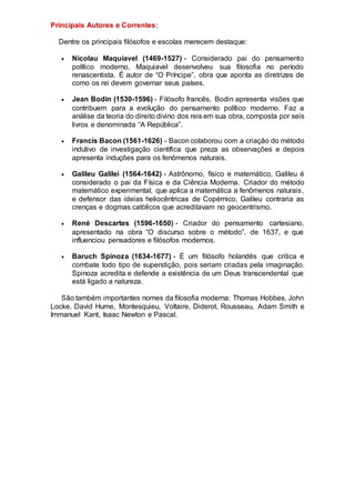 Principais Autores e Correntes:
Dentre os principais filósofos e escolas merecem destaque:
 Nicolau Maquiavel (1469-1527) - Considerado pai do pensamento
político moderno, Maquiavel desenvolveu sua filosofia no período
renascentista. É autor de “O Príncipe”, obra que aponta as diretrizes de
como os rei devem governar seus países.
 Jean Bodin (1530-1596) - Filósofo francês, Bodin apresenta visões que
contribuem para a evolução do pensamento político moderno. Faz a
análise da teoria do direito divino dos reis em sua obra, composta por seis
livros e denominada “A República”.
 Francis Bacon (1561-1626) - Bacon colaborou com a criação do método
indutivo de investigação científica que preza as observações e depois
apresenta induções para os fenômenos naturais.
 Galileu Galilei (1564-1642) - Astrônomo, físico e matemático, Galileu é
considerado o pai da Física e da Ciência Moderna. Criador do método
matemático experimental, que aplica a matemática a fenômenos naturais,
e defensor das ideias heliocêntricas de Copérnico, Galileu contraria as
crenças e dogmas católicos que acreditavam no geocentrismo.
 René Descartes (1596-1650) - Criador do pensamento cartesiano,
apresentado na obra “O discurso sobre o método”, de 1637, e que
influenciou pensadores e filósofos modernos.
 Baruch Spinoza (1634-1677) - É um filósofo holandês que critica e
combate todo tipo de superstição, pois seriam criadas pela imaginação.
Spinoza acredita e defende a existência de um Deus transcendental que
está ligado a natureza.
São também importantes nomes da filosofia moderna: Thomas Hobbes, John
Locke, David Hume, Montesquieu, Voltaire, Diderot, Rousseau, Adam Smith e
Immanuel Kant, Isaac Newton e Pascal.
 