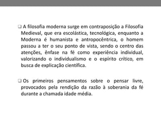  A filosofia moderna surge em contraposição a Filosofia 
Medieval, que era escolástica, tecnológica, enquanto a 
Moderna é humanista e antropocêntrica, o homem 
passou a ter o seu ponto de vista, sendo o centro das 
atenções, ênfase na fé como experiência individual, 
valorizando o individualismo e o espírito crítico, em 
busca de explicação científica. 
 Os primeiros pensamentos sobre o pensar livre, 
provocados pela rendição da razão à soberania da fé 
durante a chamada idade média. 
 
