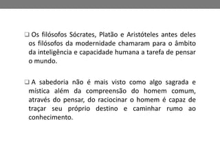  Os filósofos Sócrates, Platão e Aristóteles antes deles 
os filósofos da modernidade chamaram para o âmbito 
da inteligência e capacidade humana a tarefa de pensar 
o mundo. 
 A sabedoria não é mais visto como algo sagrada e 
mística além da compreensão do homem comum, 
através do pensar, do raciocinar o homem é capaz de 
traçar seu próprio destino e caminhar rumo ao 
conhecimento. 
 